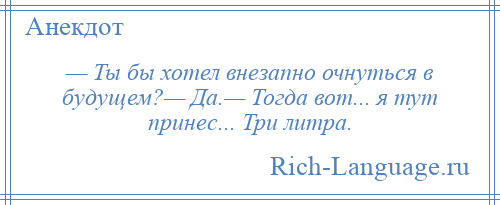 
    — Ты бы хотел внезапно очнуться в будущем?— Да.— Тогда вот... я тут принес... Три литра.