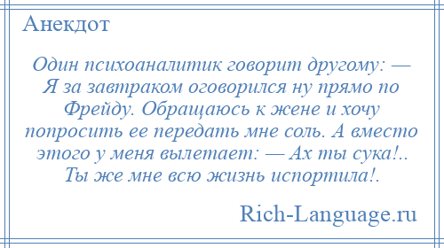 
    Один психоаналитик говорит другому: — Я за завтраком оговорился ну прямо по Фрейду. Обращаюсь к жене и хочу попросить ее передать мне соль. А вместо этого у меня вылетает: — Ах ты сука!.. Ты же мне всю жизнь испортила!.