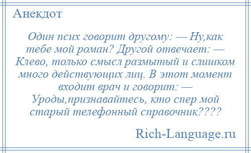 
    Один псих говорит другому: — Ну,как тебе мой роман? Другой отвечает: — Клево, только смысл размытый и слишком много действующих лиц. В этот момент входит врач и говорит: — Уроды,признавайтесь, кто спер мой старый телефонный справочник????