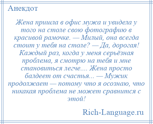 
    Жена пришла в офис мужа и увидела у того на столе свою фотографию в красивой рамочке. — Милый, она всегда стоит у тебя на столе? — Да, дорогая! Каждый раз, когда у меня серьёзная проблема, я смотрю на тебя и мне становиться легче.... Жена просто балдеет от счастья... — Мужик продолжает — потому что я осознаю, что никакая проблема не может сравнится с этой!