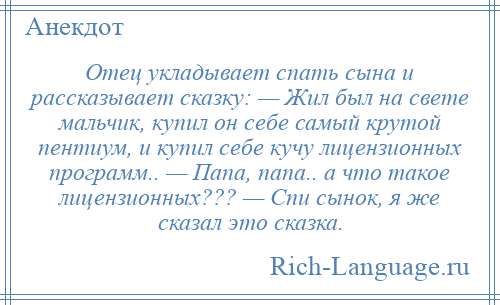 
    Отец укладывает спать сына и рассказывает сказку: — Жил был на свете мальчик, купил он себе самый крутой пентиум, и купил себе кучу лицензионных программ.. — Папа, папа.. а что такое лицензионных??? — Спи сынок, я же сказал это сказка.