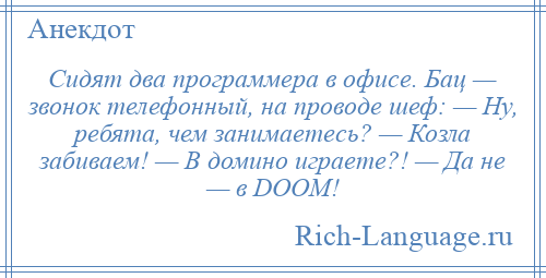 
    Сидят два программера в офисе. Бац — звонок телефонный, на проводе шеф: — Ну, ребята, чем занимаетесь? — Козла забиваем! — В домино играете?! — Да не — в DOOM!