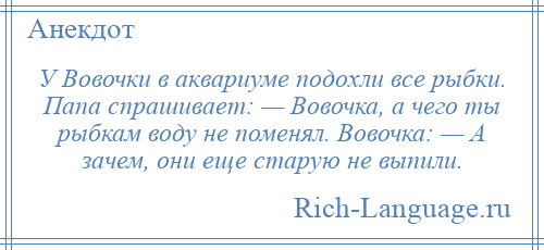 
    У Вовочки в аквариуме подохли все рыбки. Папа спрашивает: — Вовочка, а чего ты рыбкам воду не поменял. Вовочка: — А зачем, они еще старую не выпили.