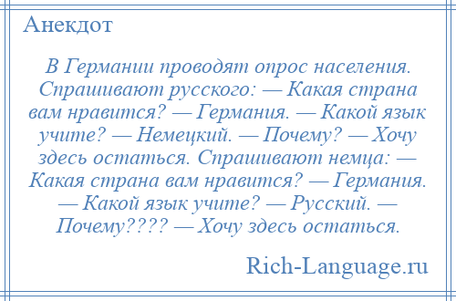 
    В Германии проводят опрос населения. Спрашивают русского: — Какая страна вам нравится? — Германия. — Какой язык учите? — Немецкий. — Почему? — Хочу здесь остаться. Спрашивают немца: — Какая страна вам нравится? — Германия. — Какой язык учите? — Русский. — Почему???? — Хочу здесь остаться.