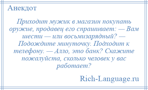 
    Приходит мужик в магазин покупать оружие, продавец его спрашивает: — Вам шести — или восьмизарядный? — Подождите минуточку. Подходит к телефону. — Алло, это банк? Скажите пожалуйста, сколько человек у вас работает?