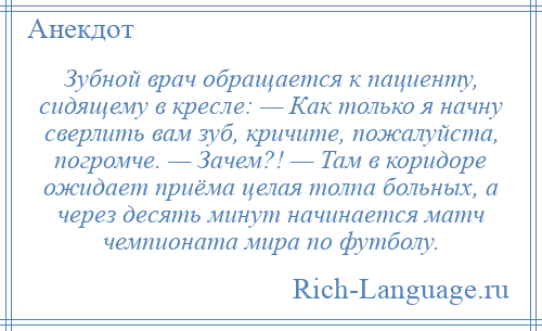 
    Зубной врач обращается к пациенту, сидящему в кресле: — Как только я начну сверлить вам зуб, кричите, пожалуйста, погромче. — Зачем?! — Там в коридоре ожидает приёма целая толпа больных, а через десять минут начинается матч чемпионата мира по футболу.