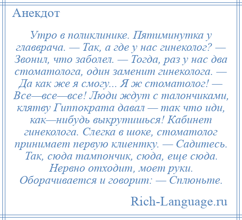 
    Утро в поликлинике. Пятиминутка у главврача. — Так, а где у нас гинеколог? — Звонил, что заболел. — Тогда, раз у нас два стоматолога, один заменит гинеколога. — Да как же я смогу... Я ж стоматолог! — Все—все—все! Люди ждут с талончиками, клятву Гиппократа давал — так что иди, как—нибудь выкрутишься! Кабинет гинеколога. Слегка в шоке, стоматолог принимает первую клиентку. — Садитесь. Так, сюда тампончик, сюда, еще сюда. Нервно отходит, моет руки. Оборачивается и говорит: — Сплюньте.