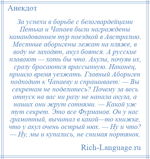 
    За успехи в борьбе с белогвардейцами Петька и Чапаев были награждены командованием тур поездкой в Австралию. Местные аборигены лежат на пляже, в воду не заходят, акул боятся. А русские плавают — хоть бы что. Акулы, почуяв их, сразу бросаются врассыпную. Наконец, пришло время уезжать. Главный Абориген подходит к Чапаеву и спрашивает: — Вы секретом не поделитесь? Почему за весь отпуск на вас ни разу не напала акула, а наших они жрут сотнями. — Какой уж тут секрет. Это все Фурманов. Он у нас грамотный, вычитал в какой—то книжке, что у акул очень острый нюх. — Ну и что? — Ну, мы и купались, не снимая портянок.