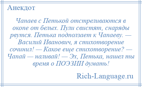 
    Чапаев с Петькой отстреливаются в окопе от белых. Пули свистят, снаряды рвутся. Петька подползает к Чапаеву. — Василий Иванович, я стихотворение сочинил! — Какое еще стихотворение? — Чапай — наливай! — Эх, Петька, нашел ты время о ПОЭЗИИ думать!