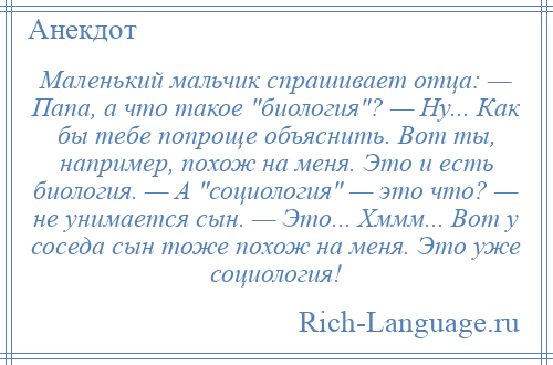 
    Маленький мальчик спрашивает отца: — Папа, а что такое биология ? — Ну... Как бы тебе попроще объяснить. Вот ты, например, похож на меня. Это и есть биология. — А социология — это что? — не унимается сын. — Это... Хммм... Вот у соседа сын тоже похож на меня. Это уже социология!