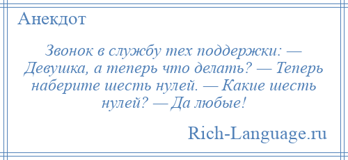 
    Звонок в службу тех поддержки: — Девушка, а теперь что делать? — Теперь наберите шесть нулей. — Какие шесть нулей? — Да любые!