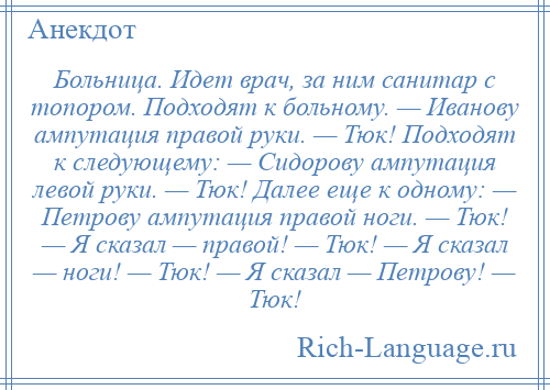 
    Больница. Идет врач, за ним санитар с топором. Подходят к больному. — Иванову ампутация правой руки. — Тюк! Подходят к следующему: — Сидорову ампутация левой руки. — Тюк! Далее еще к одному: — Петрову ампутация правой ноги. — Тюк! — Я сказал — правой! — Тюк! — Я сказал — ноги! — Тюк! — Я сказал — Петрову! — Тюк!