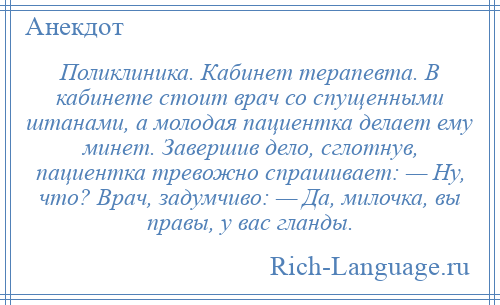 
    Поликлиника. Кабинет терапевта. В кабинете стоит врач со спущенными штанами, а молодая пациентка делает ему минет. Завершив дело, сглотнув, пациентка тревожно спрашивает: — Ну, что? Врач, задумчиво: — Да, милочка, вы правы, у вас гланды.