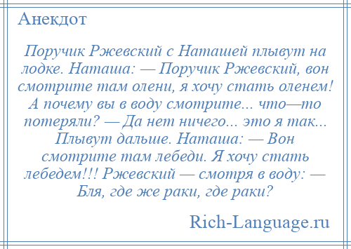 
    Поручик Ржевский с Наташей плывут на лодке. Наташа: — Поручик Ржевский, вон смотрите там олени, я хочу стать оленем! А почему вы в воду смотрите... что—то потеряли? — Да нет ничего... это я так... Плывут дальше. Наташа: — Вон смотрите там лебеди. Я хочу стать лебедем!!! Ржевский — смотря в воду: — Бля, где же раки, где раки?