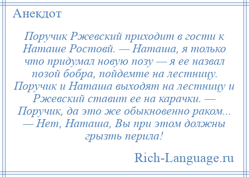 
    Поручик Ржевский приходит в гости к Hаташе Ростовй. — Наташа, я только что придумал новую позу — я ее назвал позой бобра, пойдемте на лестницу. Поручик и Наташа выходят на лестницу и Ржевский ставит ее на карачки. — Поручик, да это же обыкновенно раком... — Hет, Наташа, Вы при этом должны грызть перила!