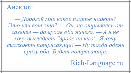 
    — Дорогой мне какое платье надеть? Это или вот это? — Он, не отрываясь от газеты — да вроде оба ничего. — А я не хочу выглядеть вроде ничего . Я хочу выглядеть потрясающе! — Ну тогда одень сразу оба. Будет потрясающе.