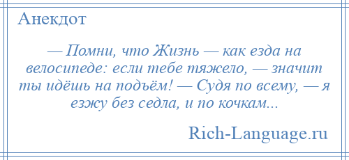 
    — Помни, что Жизнь — как езда на велосипеде: если тебе тяжело, — значит ты идёшь на подъём! — Судя по всему, — я езжу без седла, и по кочкам...