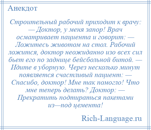 
    Строительный рабочий приходит к врачу: — Доктор, у меня запор! Врач осматривает пациента и говорит: — Ложитесь животом на стол. Рабочий ложится, доктор неожиданно изо всех сил бьет его по заднице бейсбольной битой. — Идите в уборную. Через несколько минут появляется счастливый пациент: — Спасибо, доктор! Мне так помогло! Что мне теперь делать? Доктор: — Прекратить подтираться пакетами из—под цемента!