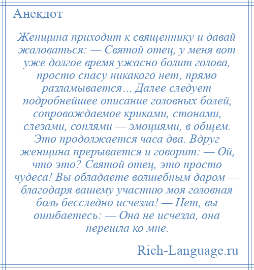 
    Женщина приходит к священнику и давай жаловаться: — Святой отец, у меня вот уже долгое время ужасно болит голова, просто спасу никакого нет, прямо разламывается… Далее следует подробнейшее описание головных болей, сопровождаемое криками, стонами, слезами, соплями — эмоциями, в общем. Это продолжается часа два. Вдруг женщина прерывается и говорит: — Ой, что это? Святой отец, это просто чудеса! Вы обладаете волшебным даром — благодаря вашему участию моя головная боль бесследно исчезла! — Нет, вы ошибаетесь: — Она не исчезла, она перешла ко мне.