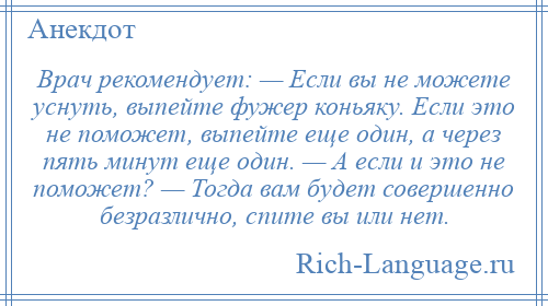 
    Врач рекомендует: — Если вы не можете уснуть, выпейте фужер коньяку. Если это не поможет, выпейте еще один, а через пять минут еще один. — А если и это не поможет? — Тогда вам будет совершенно безразлично, спите вы или нет.