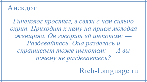 
    Гинеколог простыл, в связи с чем сильно охрип. Приходит к нему на прием молодая женщина. Он говорит ей шепотом: — Раздевайтесь. Она разделась и спрашивает тоже шепотом: — А вы почему не раздеваетесь?