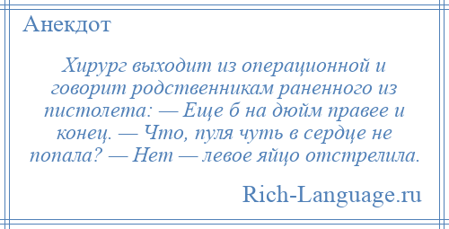 
    Хирург выходит из операционной и говорит родственникам раненного из пистолета: — Еще б на дюйм правее и конец. — Что, пуля чуть в сердце не попала? — Нет — левое яйцо отстрелила.