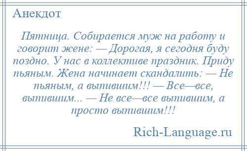 
    Пятница. Собирается муж на работу и говорит жене: — Дорогая, я сегодня буду поздно. У нас в коллективе праздник. Приду пьяным. Жена начинает скандалить: — Не пьяным, а выпившим!!! — Все—все, выпившим... — Не все—все выпившим, а просто выпившим!!!