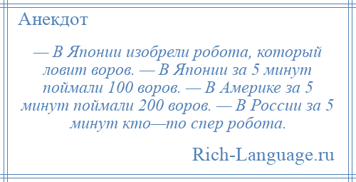 
    — В Японии изобрели робота, который ловит воров. — В Японии за 5 минут поймали 100 воров. — В Америке за 5 минут поймали 200 воров. — В России за 5 минут кто—то спер робота.