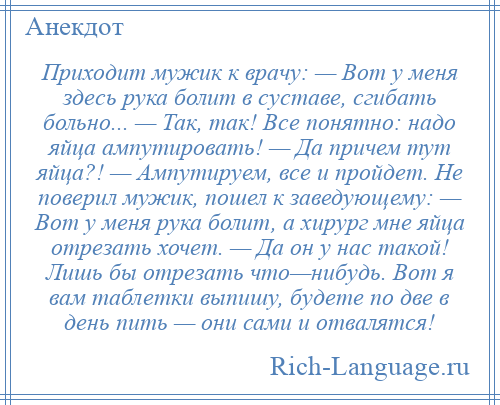 
    Приходит мужик к врачу: — Вот у меня здесь рука болит в суставе, сгибать больно... — Так, так! Все понятно: надо яйца ампутировать! — Да причем тут яйца?! — Ампутируем, все и пройдет. Не поверил мужик, пошел к заведующему: — Вот у меня рука болит, а хирург мне яйца отрезать хочет. — Да он у нас такой! Лишь бы отрезать что—нибудь. Вот я вам таблетки выпишу, будете по две в день пить — они сами и отвалятся!