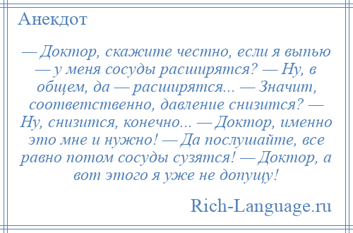 
    — Доктор, скажите честно, если я выпью — у меня сосуды расширятся? — Ну, в общем, да — расширятся... — Значит, соответственно, давление снизится? — Ну, снизится, конечно... — Доктор, именно это мне и нужно! — Да послушайте, все равно потом сосуды сузятся! — Доктор, а вот этого я уже не допущу!