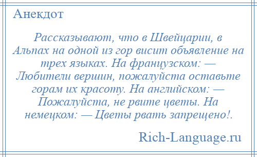 
    Рассказывают, что в Швейцарии, в Альпах на одной из гор висит объявление на трех языках. На французском: — Любители вершин, пожалуйста оставьте горам их красоту. На английском: — Пожалуйста, не рвите цветы. На немецком: — Цветы рвать запрещено!.