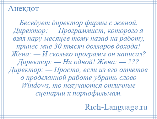 
    Беседует директор фирмы с женой. Директор: — Программист, которого я взял пару месяцев тому назад на работу, принес мне 30 тысяч долларов дохода! Жена: — И сколько программ он написал? Директор: — Ни одной! Жена: — ??? Директор: — Просто, если из его отчетов о проделанной работе убрать слово Windows, то получаются отличные сценарии к порнофильмам.