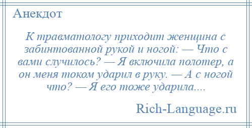 
    К травматологу приходит женщина с забинтованной рукой и ногой: — Что с вами случилось? — Я включила полотер, а он меня током ударил в руку. — А с ногой что? — Я его тоже ударила....