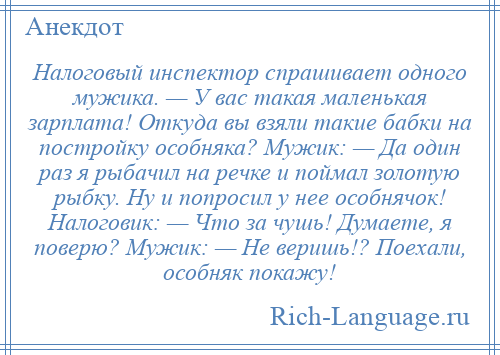 
    Налоговый инспектор спрашивает одного мужика. — У вас такая маленькая зарплата! Откуда вы взяли такие бабки на постройку особняка? Мужик: — Да один раз я рыбачил на речке и поймал золотую рыбку. Hу и попросил у неe особнячок! Hалоговик: — Что за чушь! Думаете, я поверю? Мужик: — Hе веришь!? Поехали, особняк покажу!