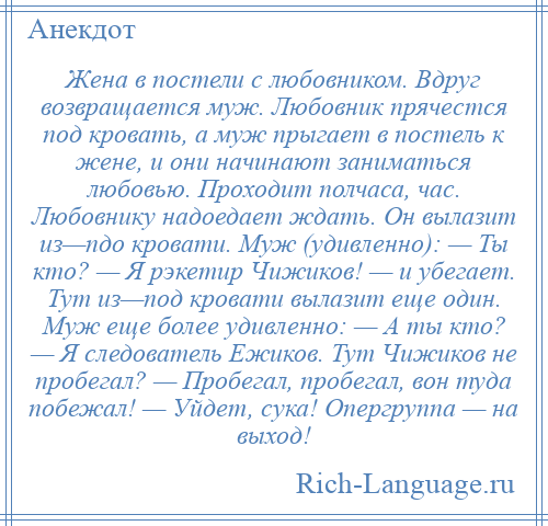 
    Жена в постели с любовником. Вдруг возвращается муж. Любовник прячестся под кровать, а муж прыгает в постель к жене, и они начинают заниматься любовью. Проходит полчаса, час. Любовнику надоедает ждать. Он вылазит из—пдо кровати. Муж (удивленно): — Ты кто? — Я рэкетир Чижиков! — и убегает. Тут из—под кровати вылазит еще один. Муж еще более удивленно: — А ты кто? — Я следователь Ежиков. Тут Чижиков не пробегал? — Пробегал, пробегал, вон туда побежал! — Уйдет, сука! Опергруппа — на выход!