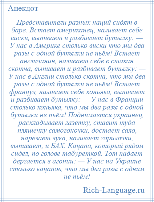 
    Представители разных наций сидят в баре. Встает американец, наливает себе виски, выпивает и разбивает бутылку: — У нас в Америке столько виски что мы два разы с одной бутылки не пьём! Встает англичанин, наливает себе в стакан скотча, выпивает и разбивает бутылку: — У нас в Англии столько скотча, что мы два разы с одной бутылки не пьём! Встает француз, наливает себе коньяка, выпивает и разбивает бутылку: — У нас в Франции столько коньяка, что мы два разы с одной бутылки не пьём! Поднимается украинец, раскладывает газетку, ставит туда пляшечку самогоночки, достает сало, нарезает лука, наливает горилочки, выпивает, и БАХ. Кацапа, который рядом сидел, по голове табуреткой. Тот падает дергается в агонии: — У нас на Украине столько кацапов, что мы два разы с одним не пьём!