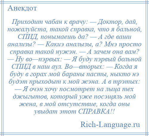 
    Приходит чабан к врачу: — Доктор, дай, пожалуйста, такой справка, что я бальной, СПИД, понымаешь да? — А где ваши анализы? — Какиэ аналызы, а? Мнэ просто справка такой нужэн. — А зачем она вам? — Ну во—пэрвых: — Я буду пэрвый больной СПИД в наш аул. Во—вторых: — Когда я буду в горах мой бараны пасты, ныкто нэ будэт прыходыт к мой жэна. А в трэтых: — Я очэн хочу посмотрет на лыца тех джыгытов, который уже посэщяль мой жена, в мой отсутствие, когда оны увыдат этот СПРАВКА!!