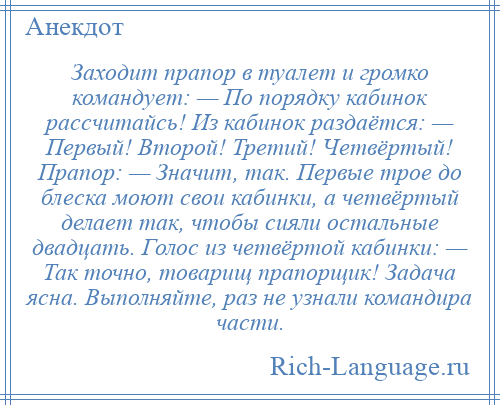 
    Заходит прапор в туалет и громко командует: — По порядку кабинок рассчитайсь! Из кабинок раздаётся: — Первый! Второй! Третий! Четвёртый! Прапор: — Значит, так. Первые трое до блеска моют свои кабинки, а четвёртый делает так, чтобы сияли остальные двадцать. Голос из четвёртой кабинки: — Так точно, товарищ прапорщик! Задача ясна. Выполняйте, раз не узнали командира части.