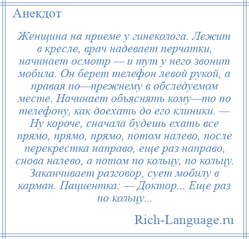 
    Женщина на приеме у гинеколога. Лежит в кресле, врач надевает перчатки, начинает осмотр — и тут у него звонит мобила. Он берет телефон левой рукой, а правая по—прежнему в обследуемом месте. Начинает объяснять кому—то по телефону, как доехать до его клиники. — Ну короче, сначала будешь ехать все прямо, прямо, прямо, потом налево, после перекрестка направо, еще раз направо, снова налево, а потом по кольцу, по кольцу. Заканчивает разговор, сует мобилу в карман. Пациентка: — Доктор... Еще раз по кольцу...