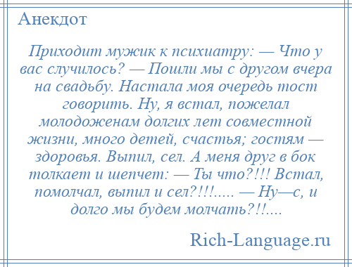 
    Приходит мужик к психиатру: — Что у вас случилось? — Пошли мы с другом вчера на свадьбу. Настала моя очередь тост говорить. Ну, я встал, пожелал молодоженам долгих лет совместной жизни, много детей, счастья; гостям — здоровья. Выпил, сел. А меня друг в бок толкает и шепчет: — Ты что?!!! Встал, помолчал, выпил и сел?!!!..... — Ну—с, и долго мы будем молчать?!!....