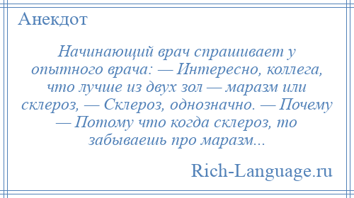 
    Начинающий врач спрашивает у опытного врача: — Интересно, коллега, что лучше из двух зол — маразм или склероз, — Склероз, однозначно. — Почему — Потому что когда склероз, то забываешь про маразм...