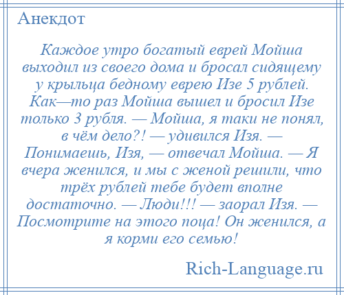 
    Каждое утро богатый еврей Мойша выходил из своего дома и бросал сидящему у крыльца бедному еврею Изе 5 рублей. Как—то раз Мойша вышел и бросил Изе только 3 рубля. — Мойша, я таки не понял, в чём дело?! — удивился Изя. — Понимаешь, Изя, — отвечал Мойша. — Я вчера женился, и мы с женой решили, что трёх рублей тебе будет вполне достаточно. — Люди!!! — заорал Изя. — Посмотрите на этого поца! Он женился, а я корми его семью!