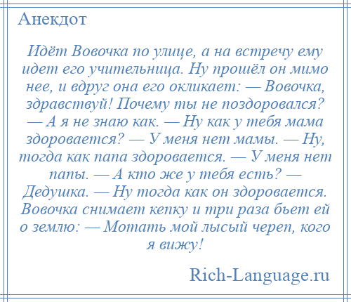 
    Идёт Вовочка по улице, а на встречу ему идет его учительница. Ну прошёл он мимо нее, и вдруг она его окликает: — Вовочка, здравствуй! Почему ты не поздоровался? — А я не знаю как. — Ну как у тебя мама здоровается? — У меня нет мамы. — Ну, тогда как папа здоровается. — У меня нет папы. — А кто же у тебя есть? — Дедушка. — Ну тогда как он здоровается. Вовочка снимает кепку и три раза бьет ей о землю: — Мотать мой лысый череп, кого я вижу!