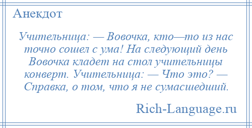 
    Учительница: — Вовочка, кто—то из нас точно сошел с ума! На следующий день Вовочка кладет на стол учительницы конверт. Учительница: — Что это? — Справка, о том, что я не сумасшедший.