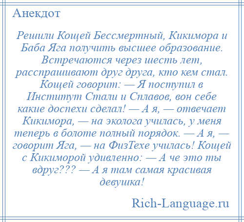 
    Решили Кощей Бессмертный, Кикимора и Баба Яга получить высшее образование. Встречаются через шесть лет, расспрашивают друг друга, кто кем стал. Кощей говорит: — Я поступил в Институт Стали и Сплавов, вон себе какие доспехи сделал! — А я, — отвечает Кикимора, — на эколога училась, у меня теперь в болоте полный порядок. — А я, — говорит Яга, — на ФизТехе училась! Кощей с Кикиморой удивленно: — А че это ты вдруг??? — А я там самая красивая девушка!