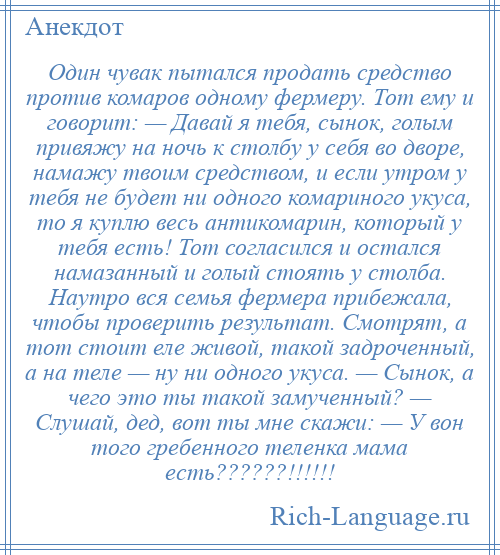 
    Один чувак пытался продать средство против комаров одному фермеру. Тот ему и говорит: — Давай я тебя, сынок, голым привяжу на ночь к столбу у себя во дворе, намажу твоим средством, и если утром у тебя не будет ни одного комариного укуса, то я куплю весь антикомарин, который у тебя есть! Тот согласился и остался намазанный и голый стоять у столба. Наутро вся семья фермера прибежала, чтобы проверить результат. Смотрят, а тот стоит еле живой, такой задроченный, а на теле — ну ни одного укуса. — Сынок, а чего это ты такой замученный? — Слушай, дед, вот ты мне скажи: — У вон того гребенного теленка мама есть??????!!!!!!