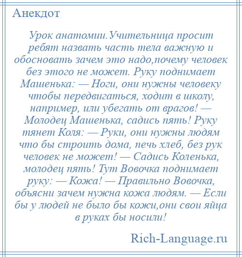 
    Урок анатомии.Учительница просит ребят назвать часть тела важную и обосновать зачем это надо,почему человек без этого не может. Руку поднимает Машенька: — Ноги, они нужны человеку чтобы передвигаться, ходит в школу, например, или убегать от врагов! — Молодец Машенька, садись пять! Руку тянет Коля: — Руки, они нужны людям что бы строить дома, печь хлеб, без рук человек не может! — Садись Коленька, молодец пять! Тут Вовочка поднимает руку: — Кожа! — Правильно Вовочка, объясни зачем нужна кожа людям. — Если бы у людей не было бы кожи,они свои яйца в руках бы носили!