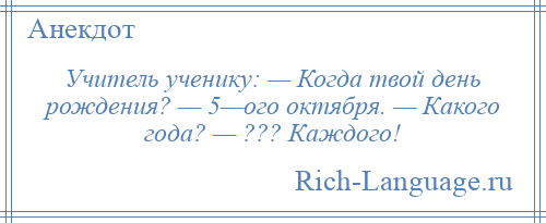 
    Учитель ученику: — Когда твой день рождения? — 5—ого октября. — Какого года? — ??? Каждого!