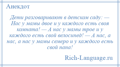 
    Дети разговаривают в детском саду: — Нас у мамы двое и у каждого есть своя комната! — А нас у мамы трое и у каждого есть свой велосипед! — А нас, а нас, а нас у мамы семеро и у каждого есть свой папа!