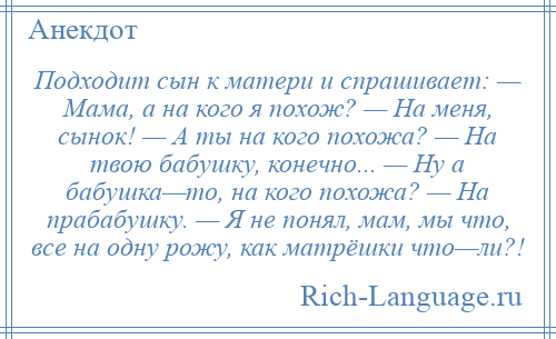 
    Подходит сын к матери и спpашивает: — Мама, а на кого я похож? — Hа меня, сынок! — А ты на кого похожа? — Hа твою бабушку, конечно... — Hy а бабушка—то, на кого похожа? — Hа прабабушку. — Я не понял, мам, мы что, все на одну pожу, как матрёшки что—ли?!